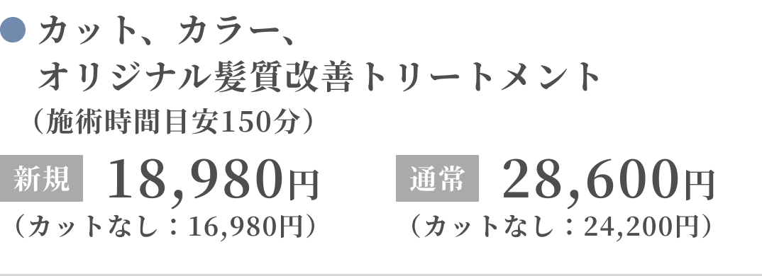 カット、カラー、オリジナル髪質改善トリートメント（施術時間目安150分）新規：18,980円（カットなし：16,980円）通常：28,600円（カットなし：24,200円）